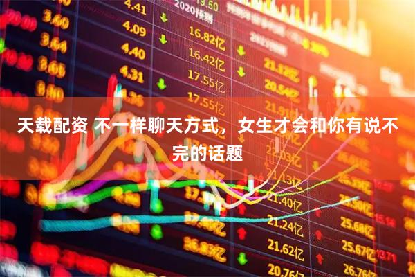 天载配资 不一样聊天方式，女生才会和你有说不完的话题