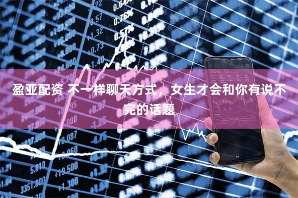 盈亚配资 不一样聊天方式，女生才会和你有说不完的话题