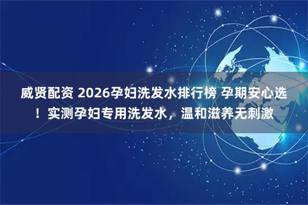 威贤配资 2026孕妇洗发水排行榜 孕期安心选！实测孕妇专用洗发水，温和滋养无刺激