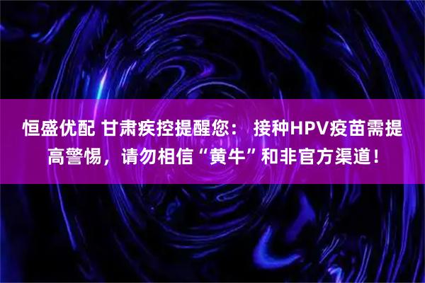 恒盛优配 甘肃疾控提醒您： 接种HPV疫苗需提高警惕，请勿相信“黄牛”和非官方渠道！