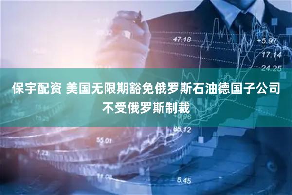 保宇配资 美国无限期豁免俄罗斯石油德国子公司不受俄罗斯制裁