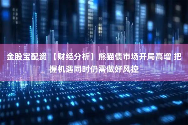 金股宝配资 【财经分析】熊猫债市场开局高增 把握机遇同时仍需做好风控
