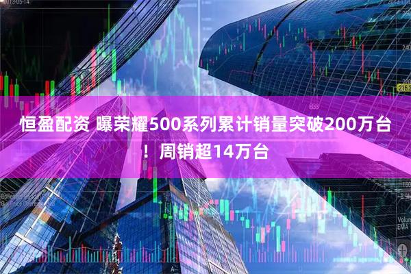 恒盈配资 曝荣耀500系列累计销量突破200万台！周销超14万台