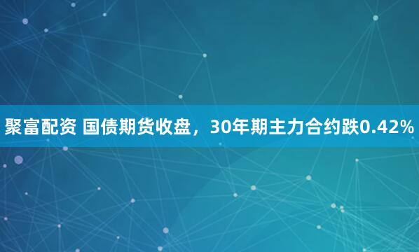 聚富配资 国债期货收盘，30年期主力合约跌0.42%