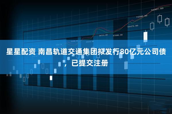 星星配资 南昌轨道交通集团拟发行80亿元公司债,已提交注册