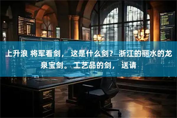 上升浪 将军看剑， 这是什么剑？ 浙江的丽水的龙泉宝剑。 工艺品的剑， 送请