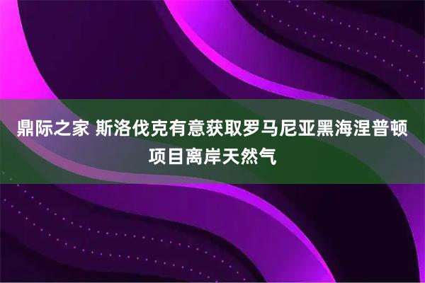 鼎际之家 斯洛伐克有意获取罗马尼亚黑海涅普顿项目离岸天然气