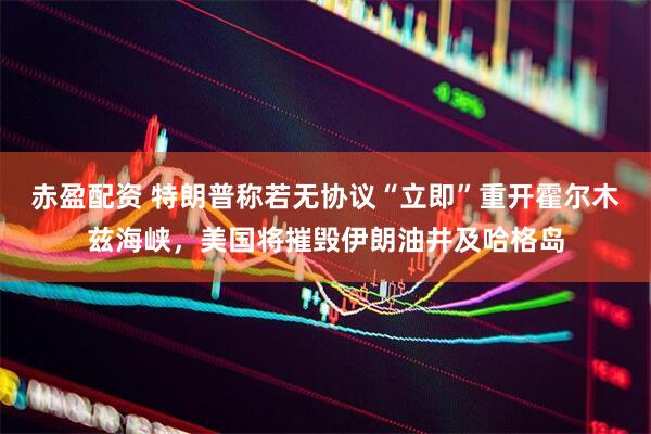 赤盈配资 特朗普称若无协议“立即”重开霍尔木兹海峡，美国将摧毁伊朗油井及哈格岛