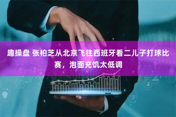 趣操盘 张柏芝从北京飞往西班牙看二儿子打球比赛，泡面充饥太低调