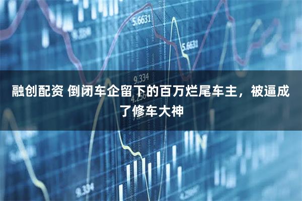 融创配资 倒闭车企留下的百万烂尾车主，被逼成了修车大神