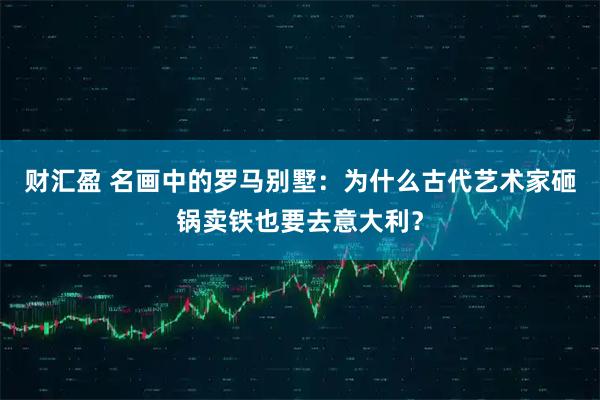 财汇盈 名画中的罗马别墅：为什么古代艺术家砸锅卖铁也要去意大利？