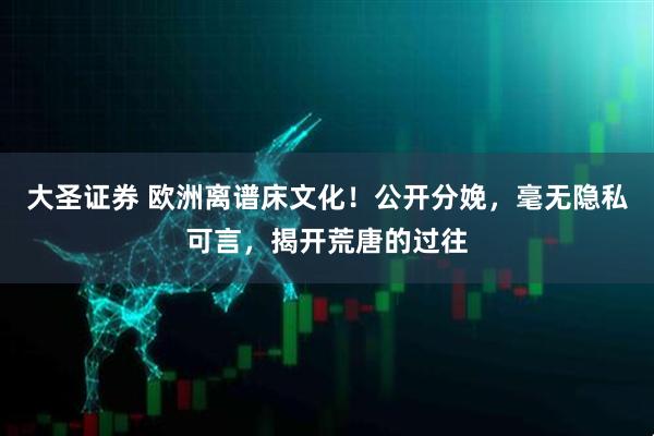 大圣证券 欧洲离谱床文化!公开分娩,毫无隐私可言,揭开荒唐的过往