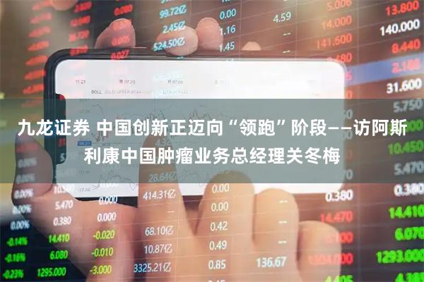 九龙证券 中国创新正迈向“领跑”阶段——访阿斯利康中国肿瘤业务总经理关冬梅