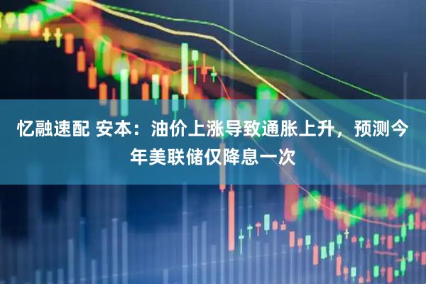 忆融速配 安本：油价上涨导致通胀上升，预测今年美联储仅降息一次