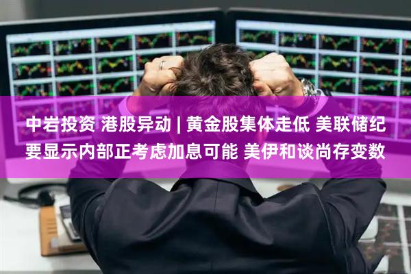 中岩投资 港股异动 | 黄金股集体走低 美联储纪要显示内部正考虑加息可能 美伊和谈尚存变数