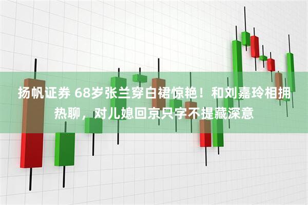 扬帆证券 68岁张兰穿白裙惊艳！和刘嘉玲相拥热聊，对儿媳回京只字不提藏深意