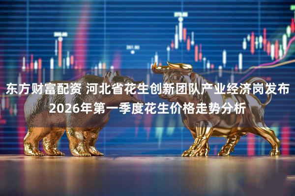 东方财富配资 河北省花生创新团队产业经济岗发布2026年第一季度花生价格走势分析