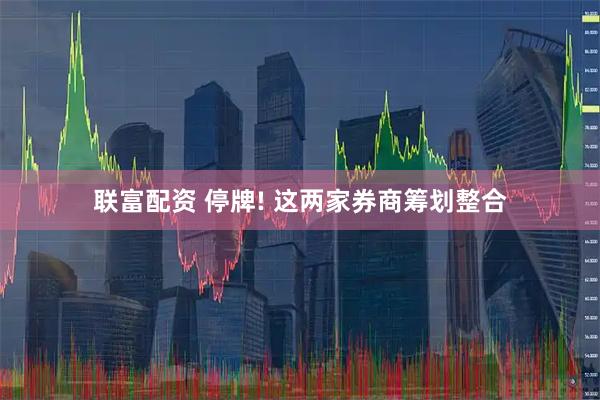 联富配资 停牌! 这两家券商筹划整合