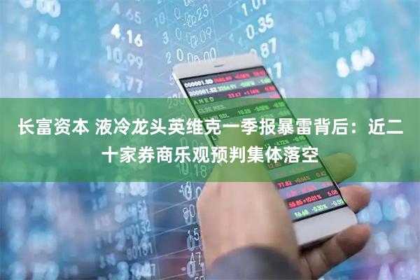 长富资本 液冷龙头英维克一季报暴雷背后：近二十家券商乐观预判集体落空