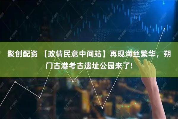聚创配资 【政情民意中间站】再现海丝繁华,朔门古港考古遗址公园来了!