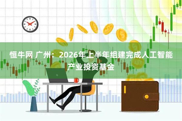 恒牛网 广州：2026年上半年组建完成人工智能产业投资基金