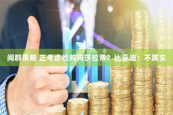 间群策略 正考虑收购玛莎拉蒂？比亚迪：不属实
