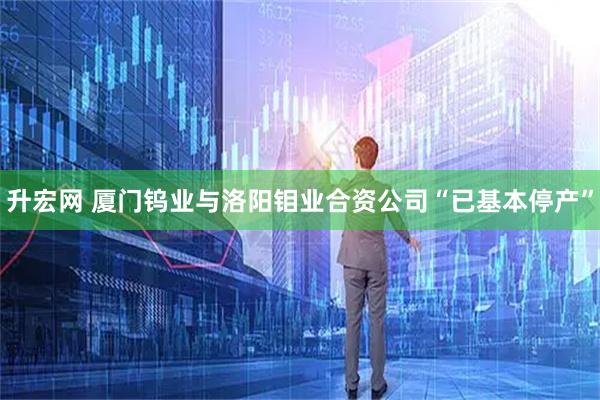 升宏网 厦门钨业与洛阳钼业合资公司“已基本停产”