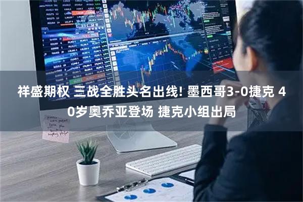 祥盛期权 三战全胜头名出线! 墨西哥3-0捷克 40岁奥乔亚登场 捷克小组出局