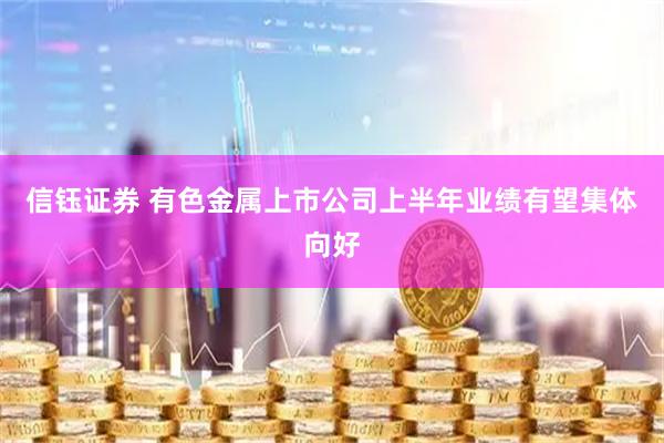 信钰证券 有色金属上市公司上半年业绩有望集体向好