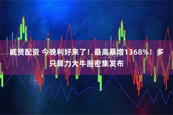 威贤配资 今晚利好来了！最高暴增1368%！多只算力大牛股密集发布