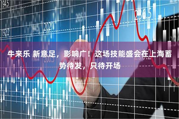 牛来乐 新意足，影响广！这场技能盛会在上海蓄势待发，只待开场