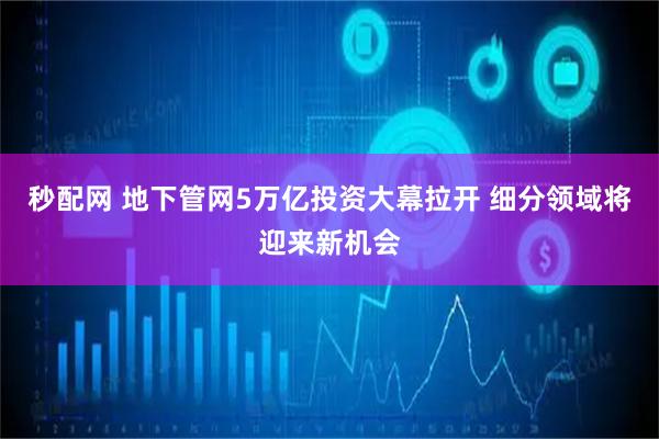 秒配网 地下管网5万亿投资大幕拉开 细分领域将迎来新机会