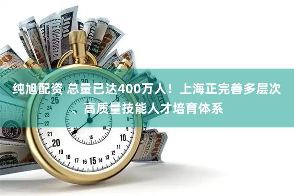 纯旭配资 总量已达400万人！上海正完善多层次、高质量技能人才培育体系