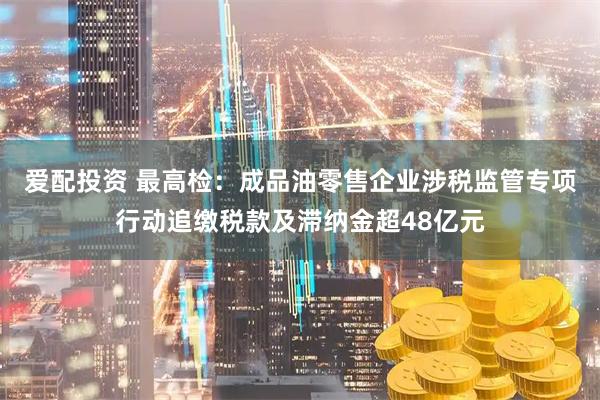 爱配投资 最高检：成品油零售企业涉税监管专项行动追缴税款及滞纳金超48亿元
