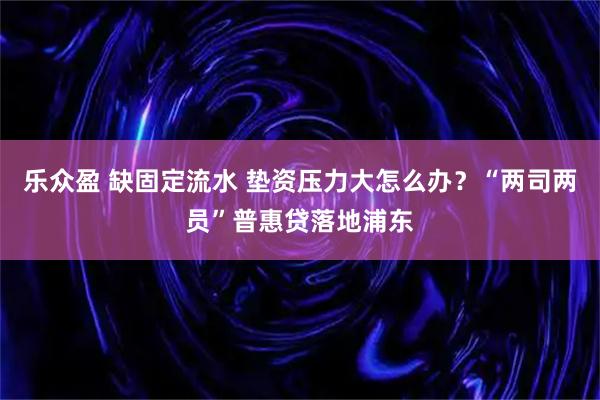 乐众盈 缺固定流水 垫资压力大怎么办？“两司两员”普惠贷落地浦东