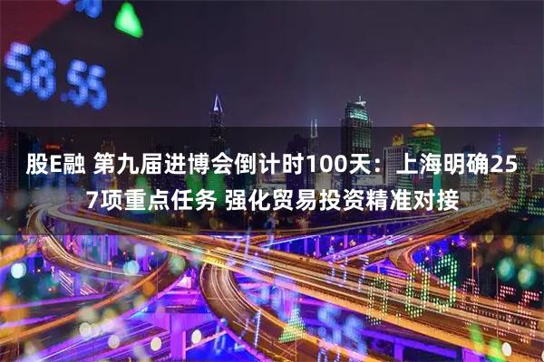 股E融 第九届进博会倒计时100天：上海明确257项重点任务 强化贸易投资精准对接