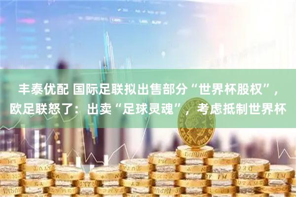 丰泰优配 国际足联拟出售部分“世界杯股权”，欧足联怒了：出卖“足球灵魂”，考虑抵制世界杯