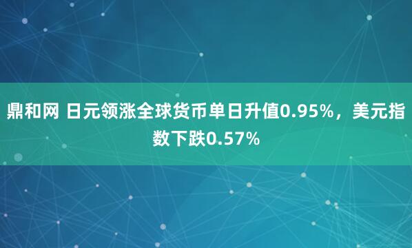 鼎和网 日元领涨全球货币单日升值0.95%，美元指数下跌0.57%
