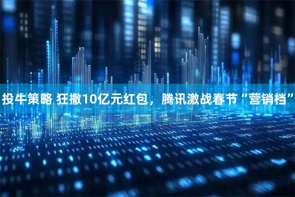 投牛策略 狂撒10亿元红包，腾讯激战春节“营销档”