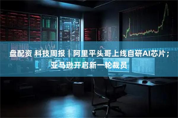 盘配资 科技周报｜阿里平头哥上线自研AI芯片；亚马逊开启新一轮裁员