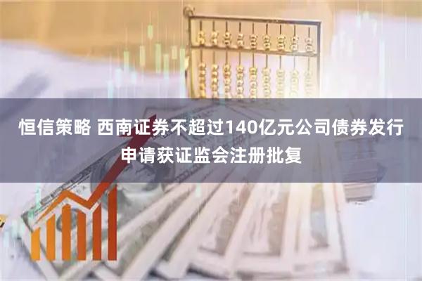 恒信策略 西南证券不超过140亿元公司债券发行申请获证监会注册批复