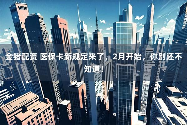 金猪配资 医保卡新规定来了，2月开始，你别还不知道！