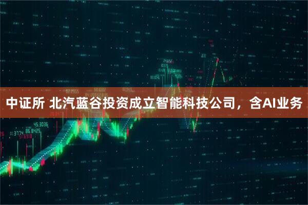 中证所 北汽蓝谷投资成立智能科技公司，含AI业务