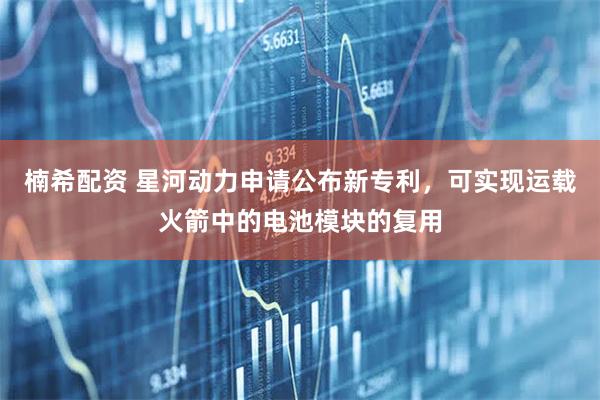 楠希配资 星河动力申请公布新专利，可实现运载火箭中的电池模块的复用
