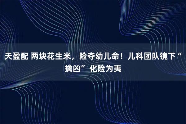 天盈配 两块花生米,险夺幼儿命!儿科团队镜下“擒凶” 化险为夷