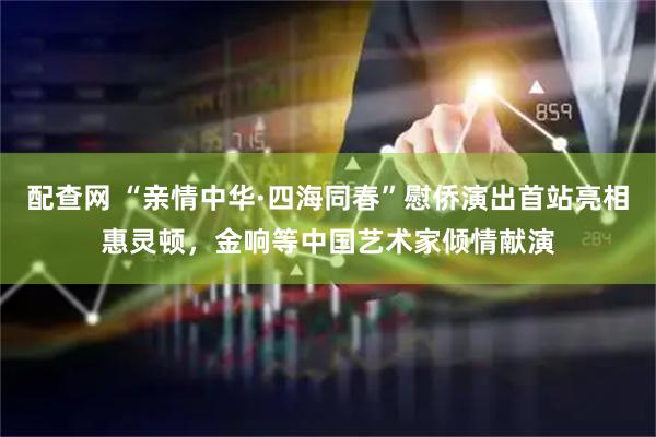 配查网 “亲情中华·四海同春”慰侨演出首站亮相惠灵顿，金响等中国艺术家倾情献演