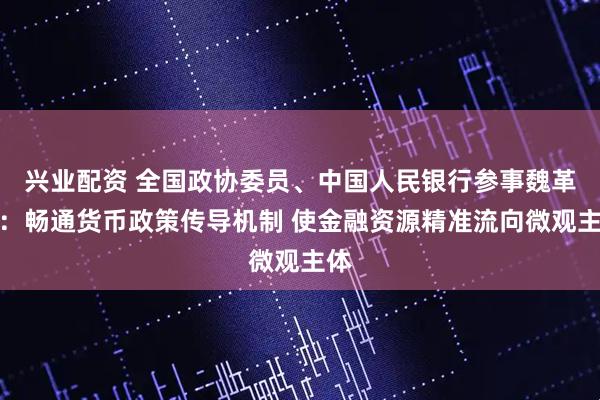兴业配资 全国政协委员、中国人民银行参事魏革军：畅通货币政策传导机制 使金融资源精准流向微观主体