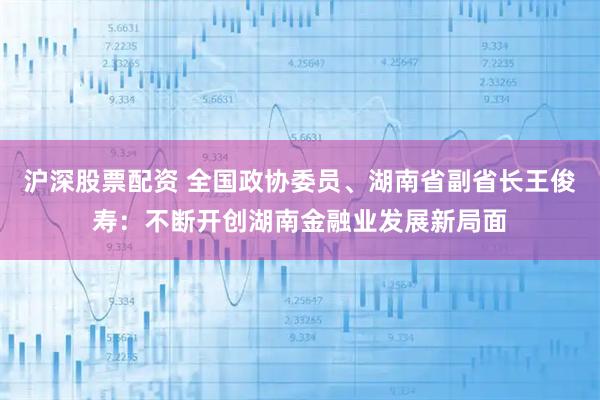 沪深股票配资 全国政协委员、湖南省副省长王俊寿：不断开创湖南金融业发展新局面