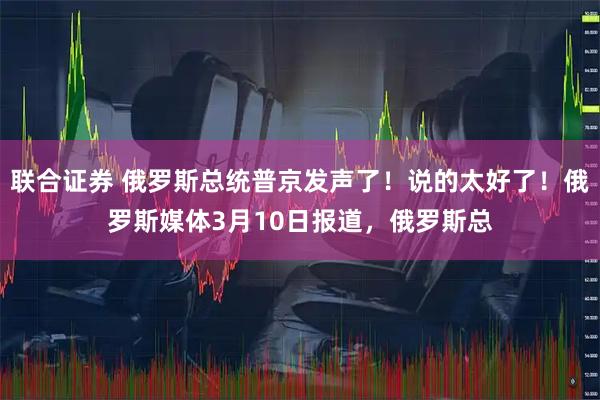 联合证券 俄罗斯总统普京发声了！说的太好了！俄罗斯媒体3月10日报道，俄罗斯总