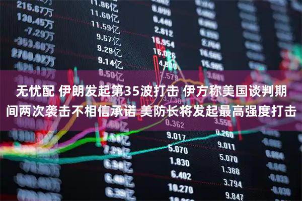 无忧配 伊朗发起第35波打击 伊方称美国谈判期间两次袭击不相信承诺 美防长将发起最高强度打击